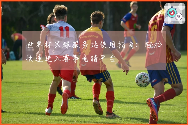 世界杯买球服务站使用指南：轻松快速进入赛事竞猜平台