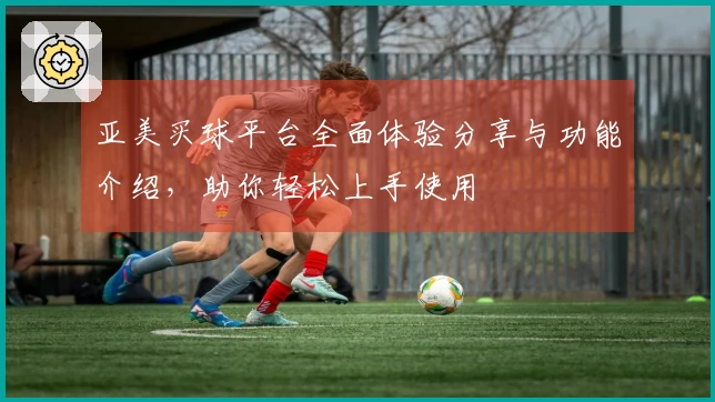 亚美买球平台全面体验分享与功能介绍，助你轻松上手使用